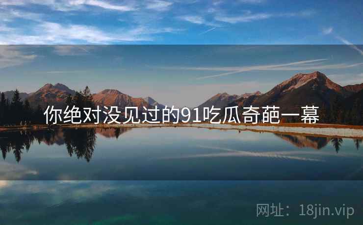 你绝对没见过的91吃瓜奇葩一幕